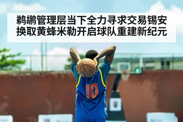 鹈鹕管理层当下全力寻求交易锡安换取黄蜂米勒开启球队重建新纪元