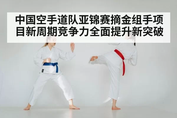 中国空手道队亚锦赛摘金组手项目新周期竞争力全面提升新突破